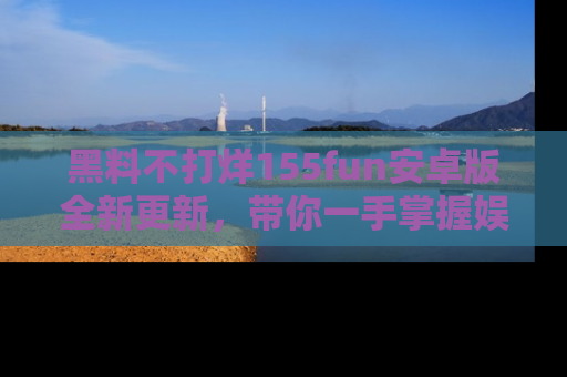 黑料不打烊155fun安卓版全新更新，带你一手掌握娱乐圈的秘密与八卦！