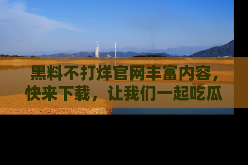 黑料不打烊官网丰富内容，快来下载，让我们一起吃瓜吧！