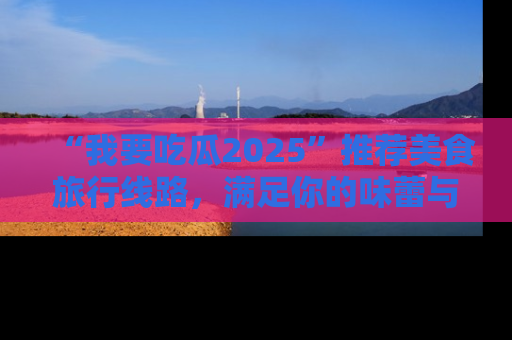 “我要吃瓜2025”推荐美食旅行线路，满足你的味蕾与好奇心