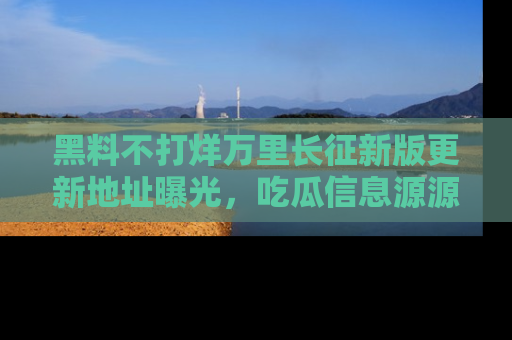 黑料不打烊万里长征新版更新地址曝光，吃瓜信息源源不断