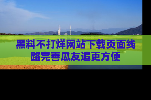 黑料不打烊网站下载页面线路完善瓜友追更方便