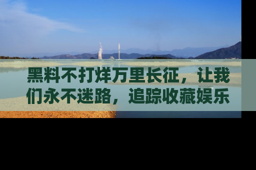 黑料不打烊万里长征，让我们永不迷路，追踪收藏娱乐爆料的乐趣！