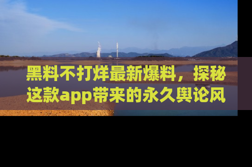 黑料不打烊最新爆料，探秘这款app带来的永久舆论风暴