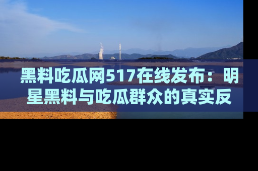 黑料吃瓜网517在线发布：明星黑料与吃瓜群众的真实反应