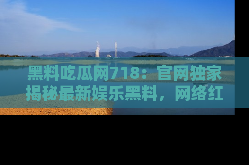 黑料吃瓜网718：官网独家揭秘最新娱乐黑料，网络红人齐聚一堂！
