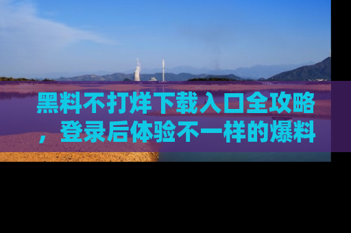 黑料不打烊下载入口全攻略，登录后体验不一样的爆料乐趣！