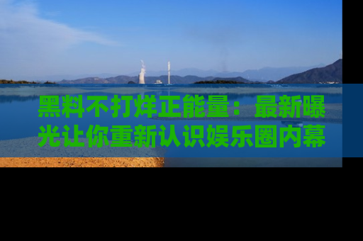 黑料不打烊正能量：最新曝光让你重新认识娱乐圈内幕！
