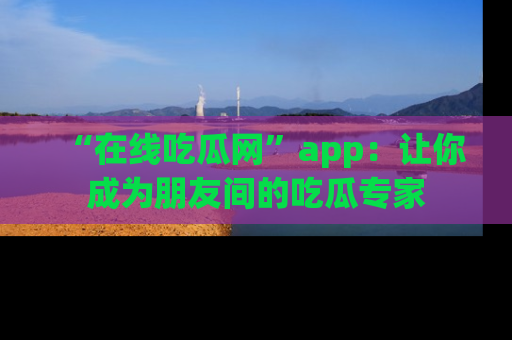 “在线吃瓜网”app：让你成为朋友间的吃瓜专家