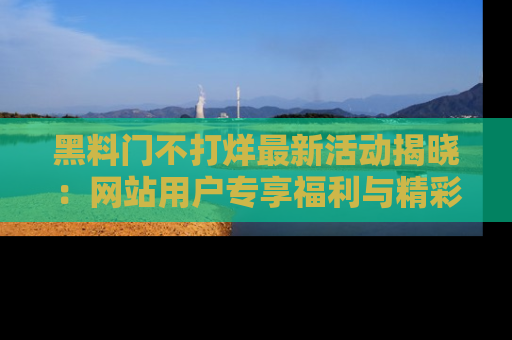 黑料门不打烊最新活动揭晓：网站用户专享福利与精彩内容抢先看