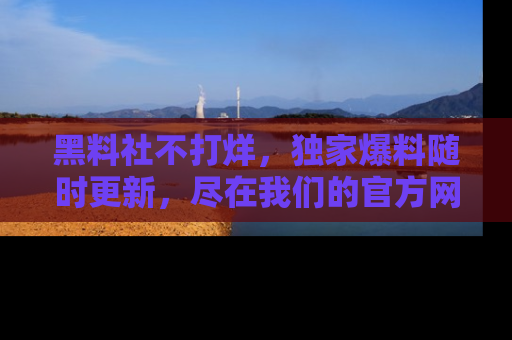 黑料社不打烊，独家爆料随时更新，尽在我们的官方网站网址！