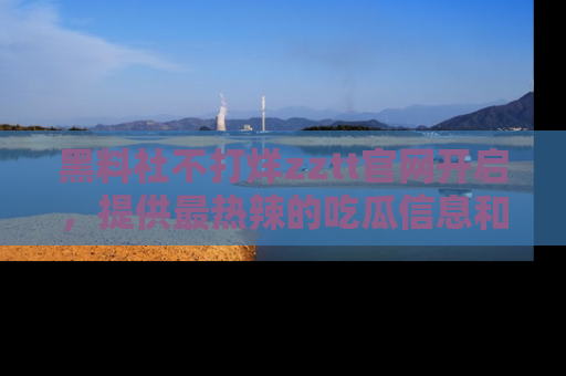 黑料社不打烊zztt官网开启，提供最热辣的吃瓜信息和黑料分享！