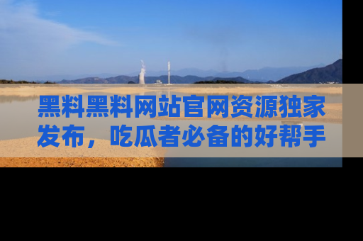 黑料黑料网站官网资源独家发布，吃瓜者必备的好帮手
