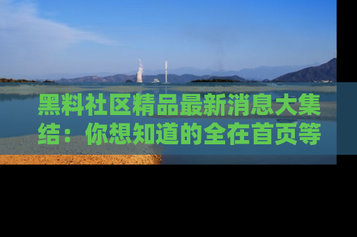 黑料社区精品最新消息大集结：你想知道的全在首页等你探索！