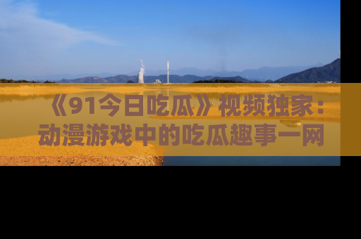 《91今日吃瓜》视频独家：动漫游戏中的吃瓜趣事一网打尽！