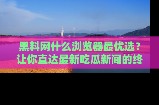 黑料网什么浏览器最优选？让你直达最新吃瓜新闻的终极指南！
