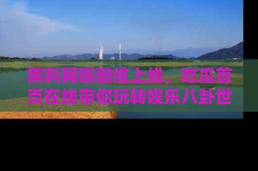 黑料网曝酷炫上线，吃瓜首页在线带你玩转娱乐八卦世界