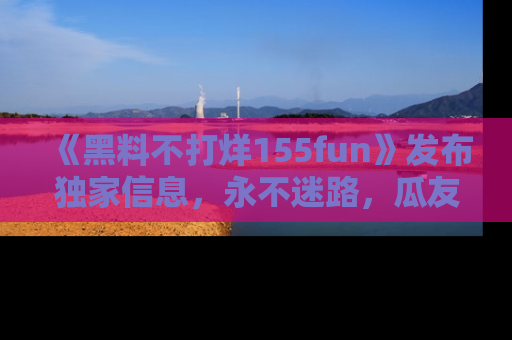 《黑料不打烊155fun》发布独家信息，永不迷路，瓜友们的最佳选择！