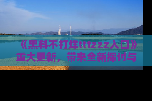《黑料不打烊tttzzz入口》重大更新，带来全新探讨与互动体验