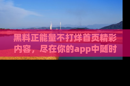 黑料正能量不打烊首页精彩内容，尽在你的app中随时观看