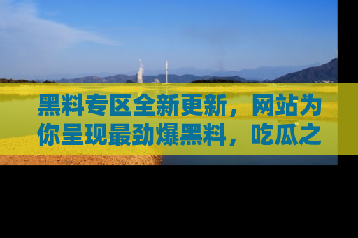黑料专区全新更新，网站为你呈现最劲爆黑料，吃瓜之旅从这里开始！