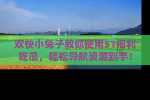 欢快小兔子教你使用51福利吃瓜，轻松导航资源到手！