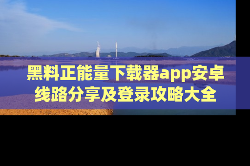 黑料正能量下载器app安卓线路分享及登录攻略大全