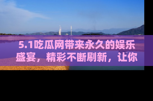 5.1吃瓜网带来永久的娱乐盛宴，精彩不断刷新，让你乐在其中