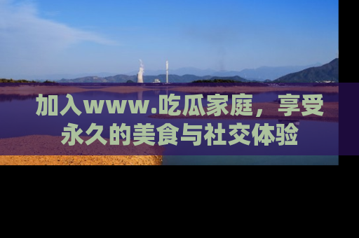 加入www.吃瓜家庭，享受永久的美食与社交体验