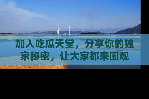 加入吃瓜天堂，分享你的独家秘密，让大家都来围观