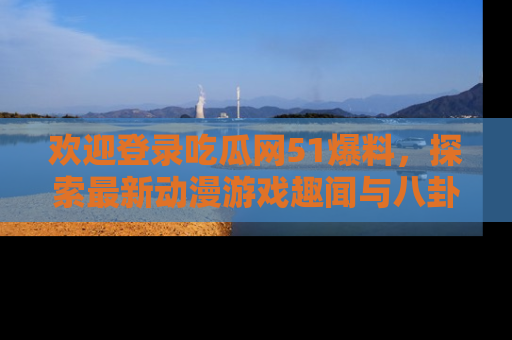 欢迎登录吃瓜网51爆料，探索最新动漫游戏趣闻与八卦！