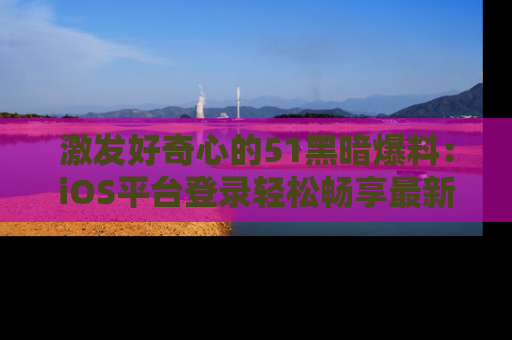 激发好奇心的51黑暗爆料：iOS平台登录轻松畅享最新八卦，刷新你的宠儿清单！