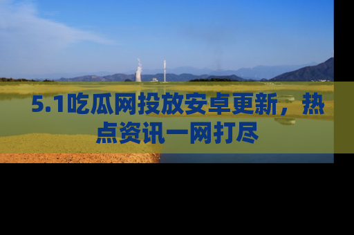 5.1吃瓜网投放安卓更新，热点资讯一网打尽