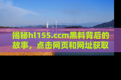 揭秘hl155.ccm黑料背后的故事，点击网页和网址获取第一手资料