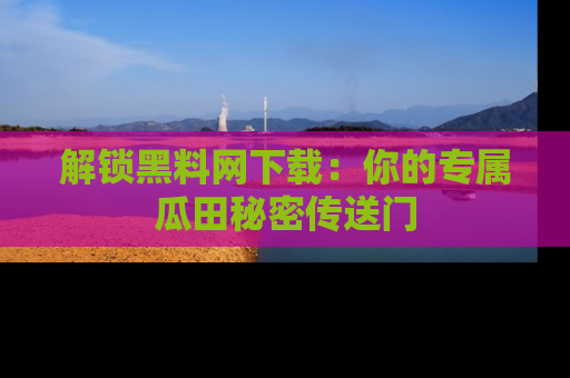 解锁黑料网下载：你的专属瓜田秘密传送门