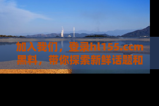 加入我们，登录hl155.ccm黑料，带你探索新鲜话题和黑料趣事！