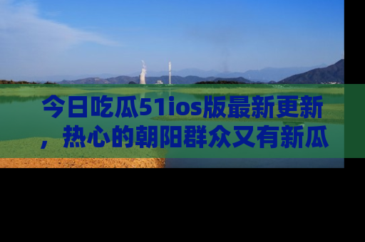 今日吃瓜51ios版最新更新，热心的朝阳群众又有新瓜要分享啦！