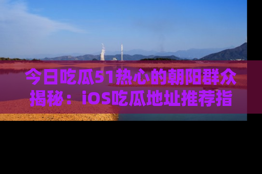 今日吃瓜51热心的朝阳群众揭秘：iOS吃瓜地址推荐指南！