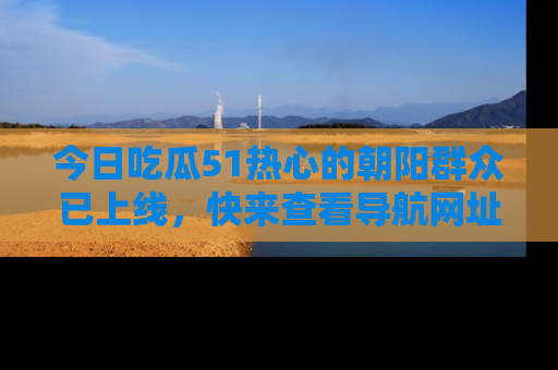 今日吃瓜51热心的朝阳群众已上线,快来查看导航网址,获取最新吃瓜资讯!