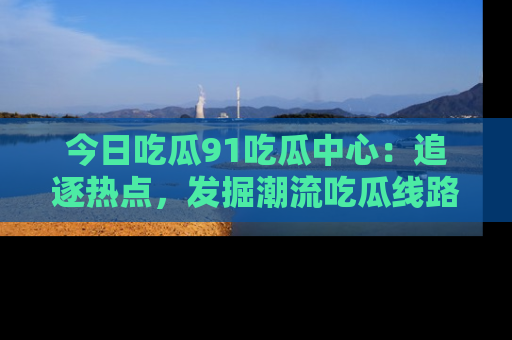 今日吃瓜91吃瓜中心:追逐热点,发掘潮流吃瓜线路!