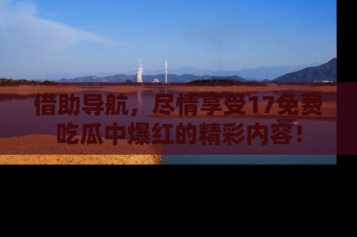 借助导航，尽情享受17免费吃瓜中爆红的精彩内容！