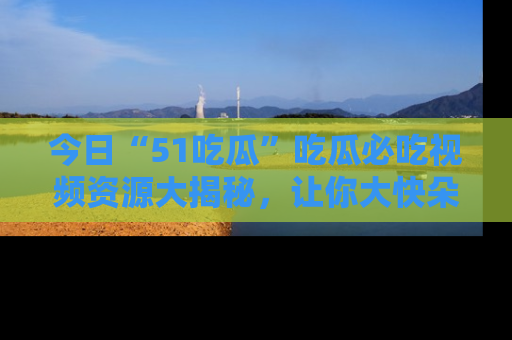 今日“51吃瓜”吃瓜必吃视频资源大揭秘，让你大快朵颐不停口！