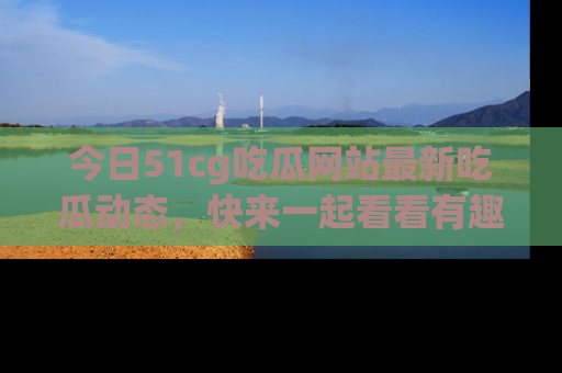 今日51cg吃瓜网站最新吃瓜动态，快来一起看看有趣的事情！