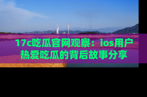 17c吃瓜官网观察：ios用户热爱吃瓜的背后故事分享