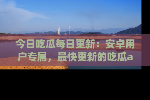 今日吃瓜每日更新:安卓用户专属,最快更新的吃瓜app值得拥有。