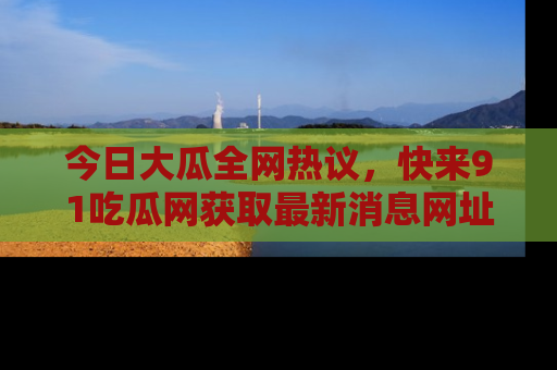 今日大瓜全网热议,快来91吃瓜网获取最新消息网址