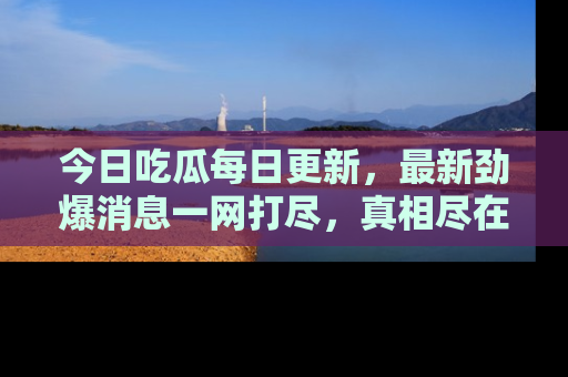今日吃瓜每日更新,最新劲爆消息一网打尽,真相尽在其中!