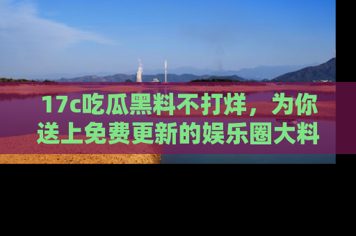 17c吃瓜黑料不打烊，为你送上免费更新的娱乐圈大料！