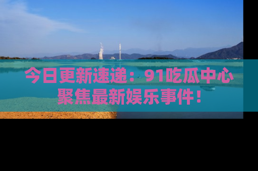 今日更新速递:91吃瓜中心聚焦最新娱乐事件!
