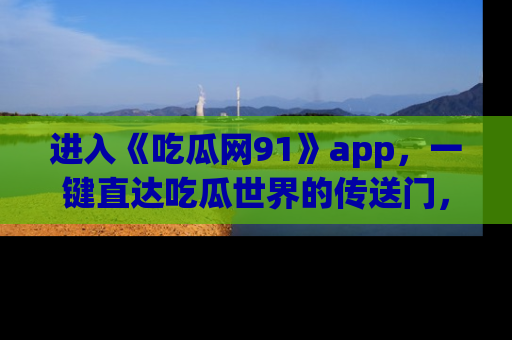 进入《吃瓜网91》app,一键直达吃瓜世界的传送门,快来试试!