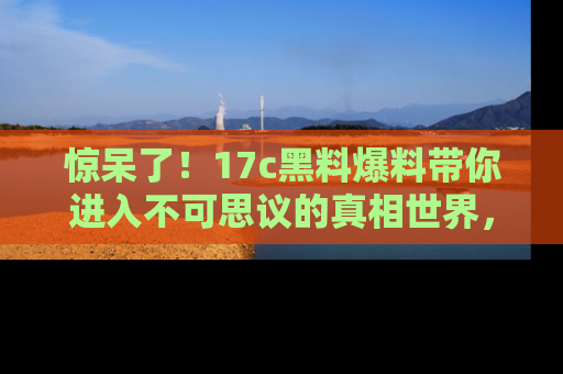 惊呆了!17c黑料爆料带你进入不可思议的真相世界,赶快看链接!